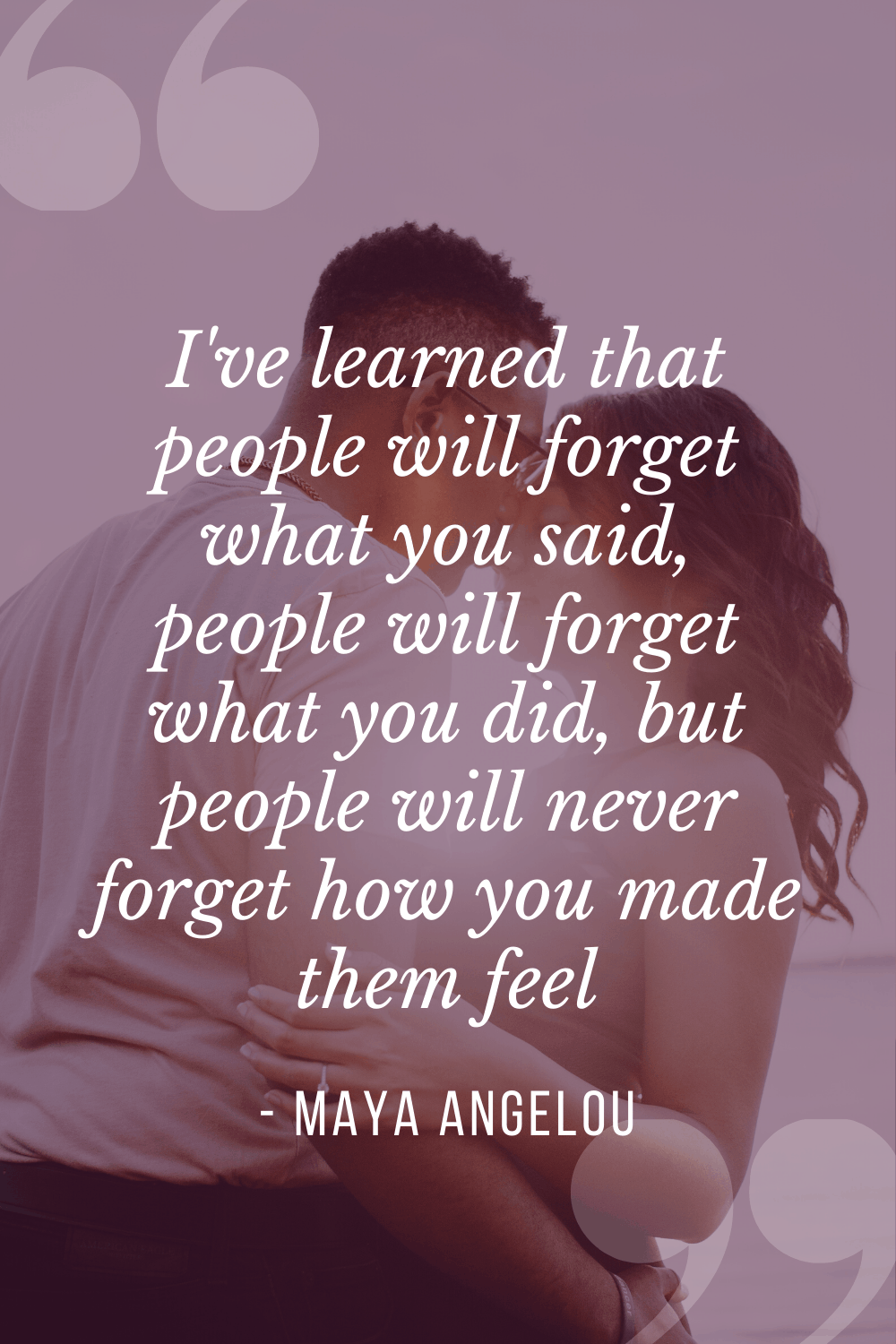 I've learned that people will forget what you said, people will forget what you did, but people will never forget how you made them feel, Maya Angelou